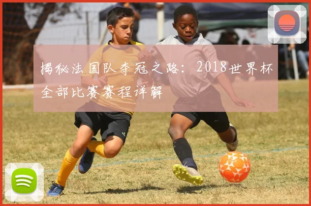 揭秘法国队夺冠之路：2018世界杯全部比赛赛程详解