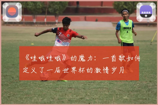 《哇哦哇哦》的魔力：一首歌如何定义了一届世界杯的激情岁月