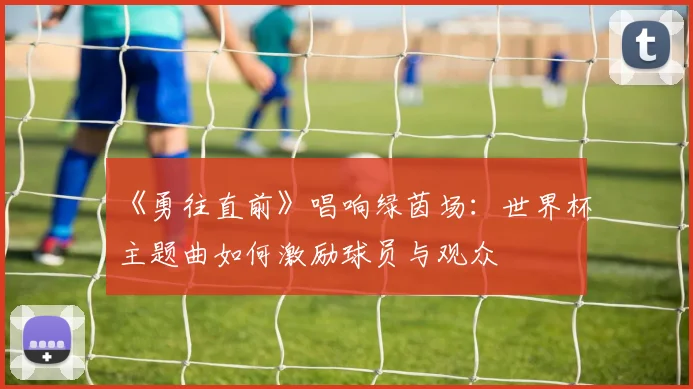 《勇往直前》唱响绿茵场：世界杯主题曲如何激励球员与观众