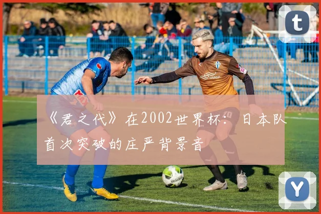 《君之代》在2002世界杯：日本队首次突破的庄严背景音