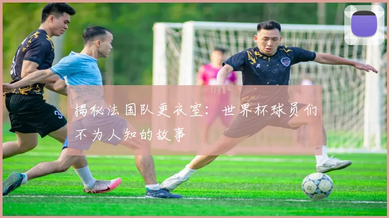 揭秘法国队更衣室：世界杯球员们不为人知的故事