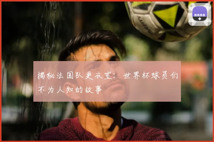 揭秘法国队更衣室：世界杯球员们不为人知的故事